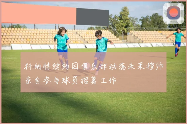 科纳特续约因俱乐部动荡未果穆帅亲自参与球员招募工作