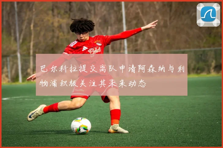 巴尔科拉提交离队申请阿森纳与利物浦积极关注其未来动态