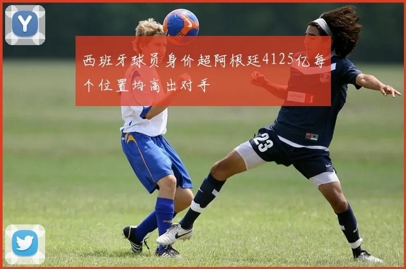 西班牙球员身价超阿根廷4125亿每个位置均高出对手