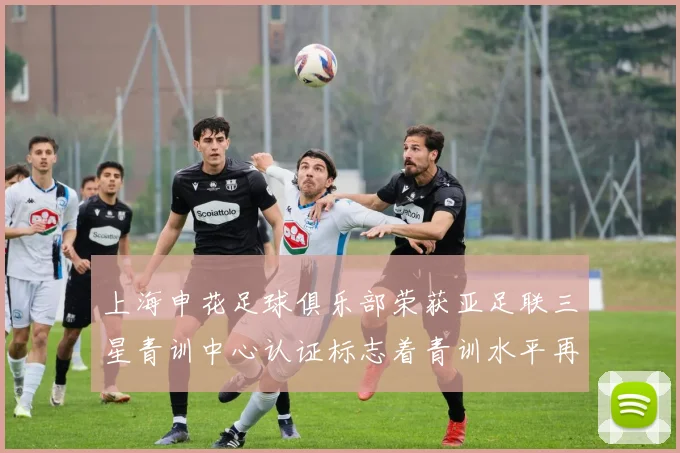 上海申花足球俱乐部荣获亚足联三星青训中心认证标志着青训水平再上新台阶