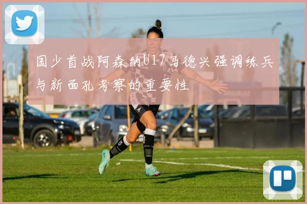 国少首战阿森纳U17马德兴强调练兵与新面孔考察的重要性