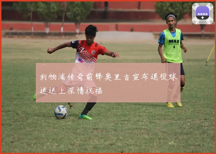 利物浦传奇前锋奥里吉宣布退役球迷送上深情祝福