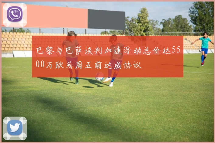 巴黎与巴萨谈判加速浮动总价达5500万欧或周五前达成协议