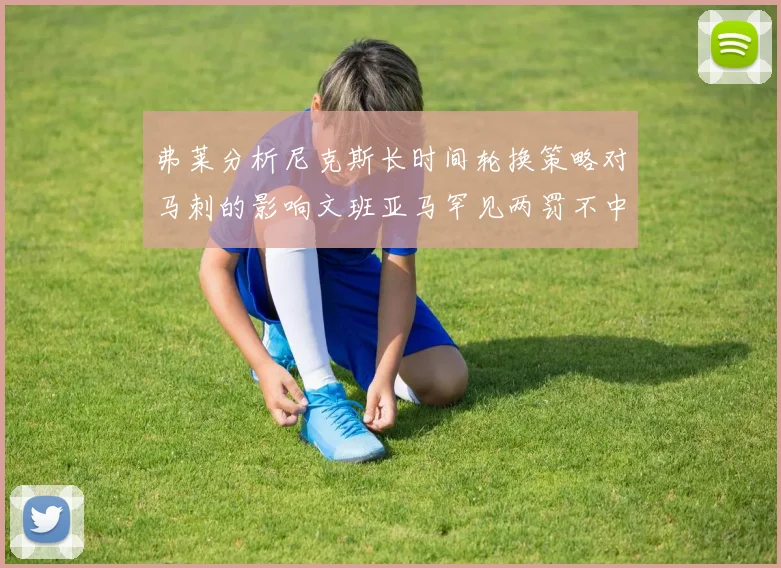 弗莱分析尼克斯长时间轮换策略对马刺的影响文班亚马罕见两罚不中引发关注