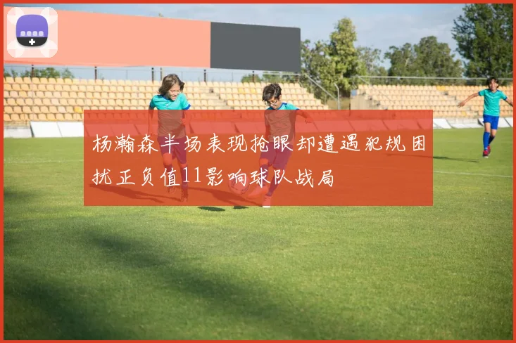 杨瀚森半场表现抢眼却遭遇犯规困扰正负值11影响球队战局