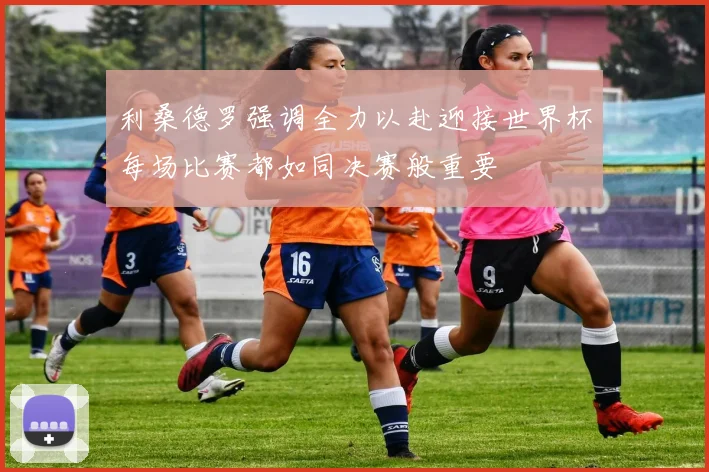 利桑德罗强调全力以赴迎接世界杯每场比赛都如同决赛般重要