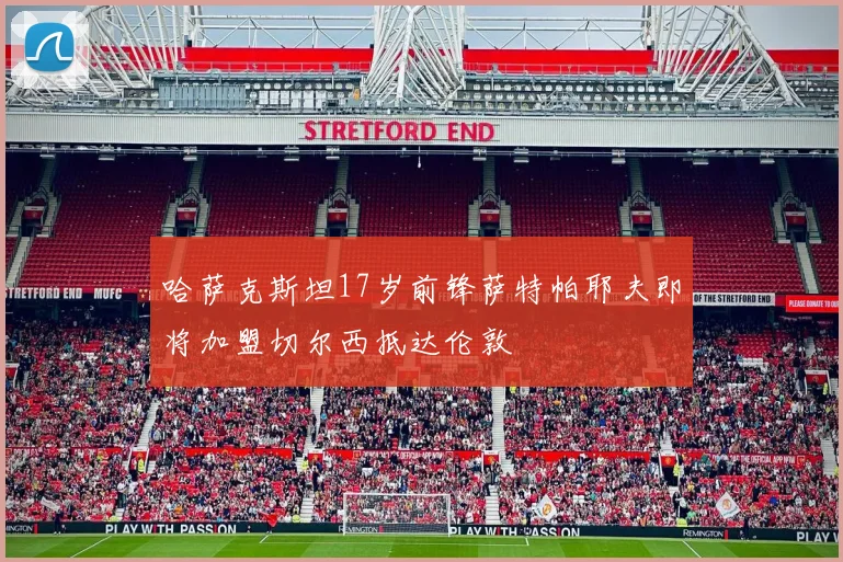 哈萨克斯坦17岁前锋萨特帕耶夫即将加盟切尔西抵达伦敦