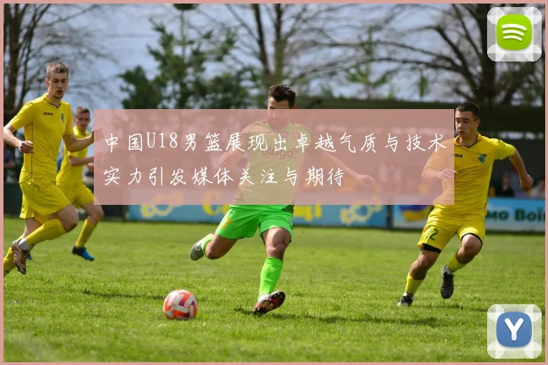 中国U18男篮展现出卓越气质与技术实力引发媒体关注与期待