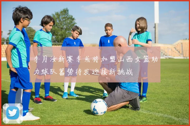 李月汝新赛季或将加盟山西女篮助力球队蓄势待发迎接新挑战