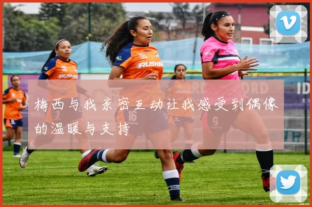 梅西与我亲密互动让我感受到偶像的温暖与支持