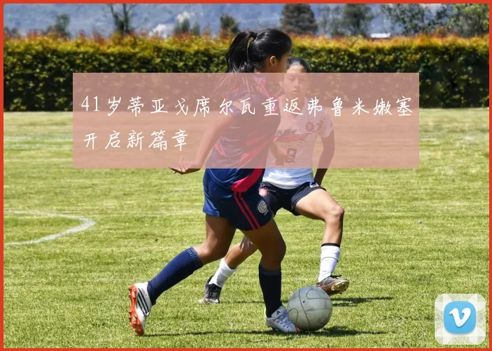 41岁蒂亚戈席尔瓦重返弗鲁米嫩塞开启新篇章
