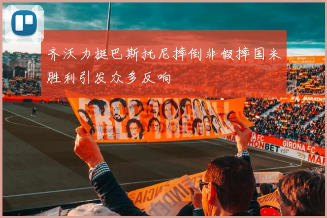 齐沃力挺巴斯托尼摔倒非假摔国米胜利引发众多反响