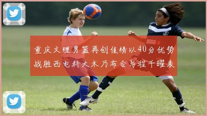 重庆文理男篮再创佳绩以40分优势战胜西电科大木乃布合与程千曜表现出色