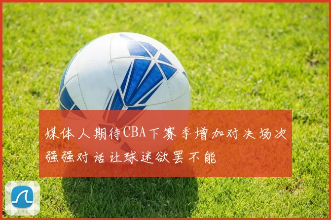 媒体人期待CBA下赛季增加对决场次强强对话让球迷欲罢不能