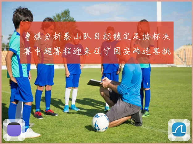 鲁媒分析泰山队目标锁定足协杯决赛中超赛程迎来辽宁国安两连客挑战