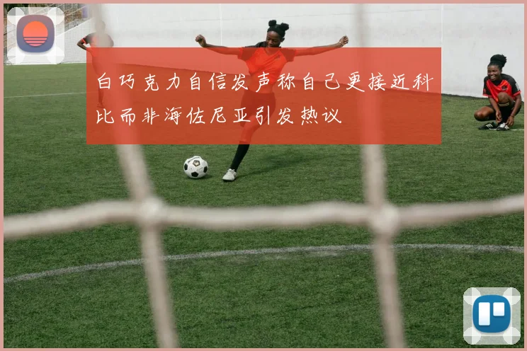 白巧克力自信发声称自己更接近科比而非海佐尼亚引发热议
