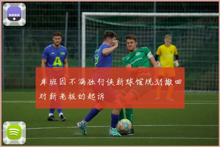 库班因不满独行侠新球馆规划撤回对新老板的起诉