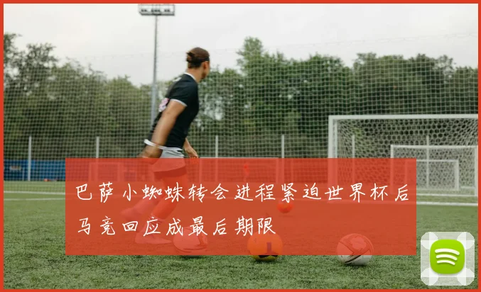 巴萨小蜘蛛转会进程紧迫世界杯后马竞回应成最后期限